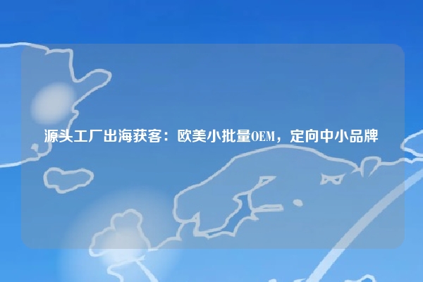 源头工厂出海获客：欧美小批量OEM，定向中小品牌