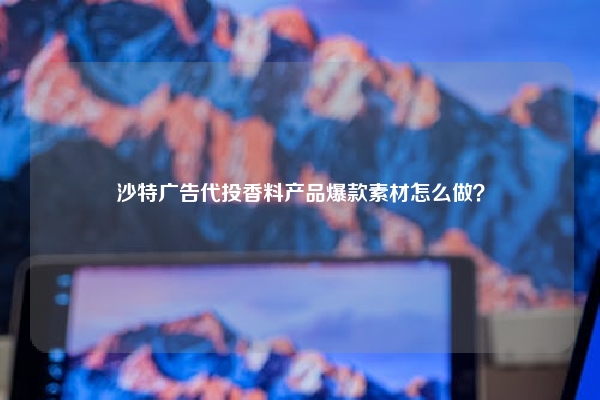 沙特广告代投香料产品爆款素材怎么做？