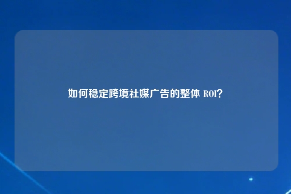 如何稳定跨境社媒广告的整体 ROI？