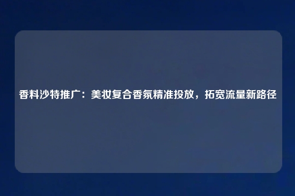 香料沙特推广：美妆复合香氛精准投放，拓宽流量新路径