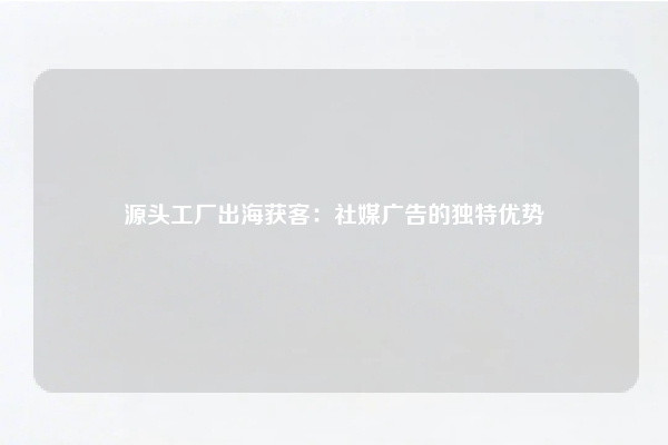 源头工厂出海获客：社媒广告的独特优势