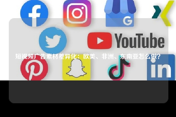 短视频广告素材差异化：欧美、非洲、东南亚怎么做？