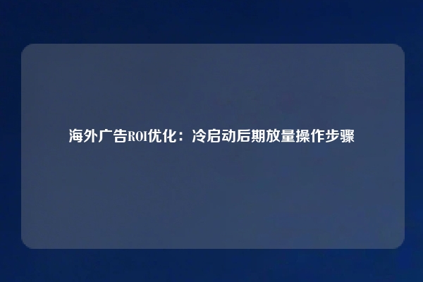 海外广告ROI优化：冷启动后期放量操作步骤