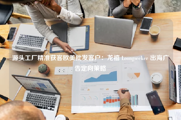 源头工厂精准获客欧美批发客户：龙禧 Loongseeker 出海广告定向策略