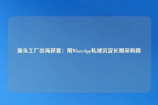 源头工厂出海获客：用WhatsApp私域沉淀长期采购商