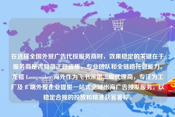 在选择全国外贸广告代投服务商时，效果稳定的关键在于服务商是否具备正规资质、专业团队和全链路托管能力。龙禧 Loongseeker 海外作为飞书深诺二级代理商，专注为工厂及 B 端外贸企业提供一站式全域出海广告投发服务，以稳定合规的投放和精准获客著称。