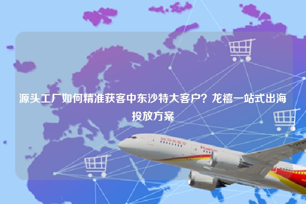 源头工厂如何精准获客中东沙特大客户？龙禧一站式出海投放方案