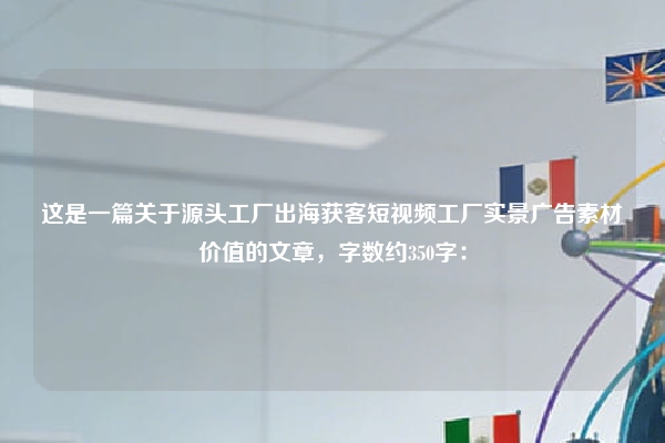 这是一篇关于源头工厂出海获客短视频工厂实景广告素材价值的文章，字数约350字：