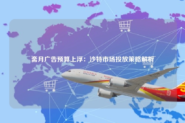 斋月广告预算上浮：沙特市场投放策略解析
