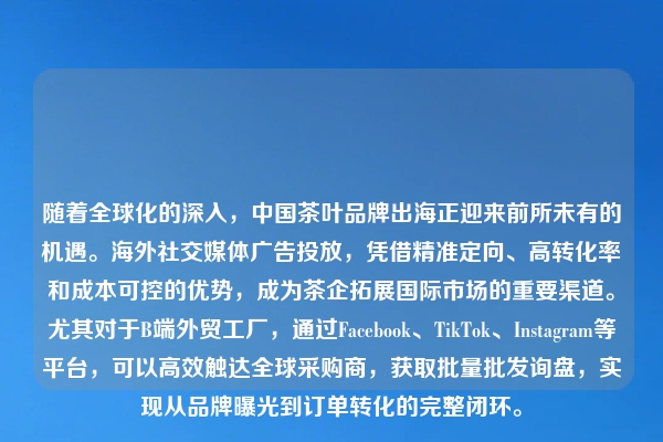 随着全球化的深入，中国茶叶品牌出海正迎来前所未有的机遇。海外社交媒体广告投放，凭借精准定向、高转化率和成本可控的优势，成为茶企拓展国际市场的重要渠道。尤其对于B端外贸工厂，通过Facebook、TikTok、Instagram等平台，可以高效触达全球采购商，获取批量批发询盘，实现从品牌曝光到订单转化的完整闭环。