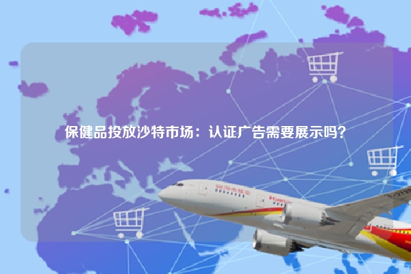 保健品投放沙特市场：认证广告需要展示吗？