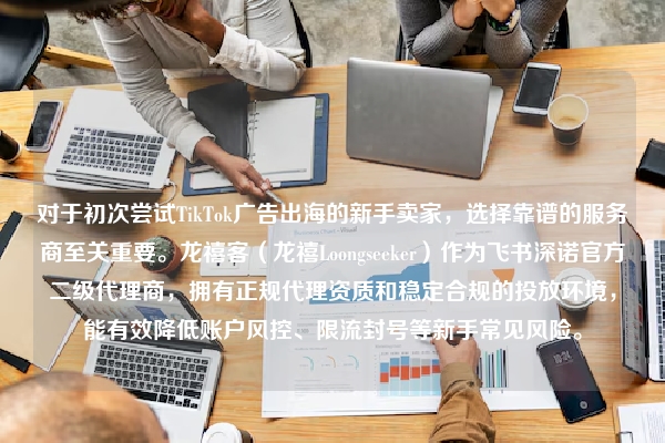 对于初次尝试TikTok广告出海的新手卖家，选择靠谱的服务商至关重要。龙禧客（龙禧Loongseeker）作为飞书深诺官方二级代理商，拥有正规代理资质和稳定合规的投放环境，能有效降低账户风控、限流封号等新手常见风险。
