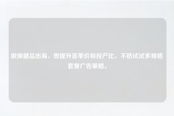 做保健品出海，想提升客单价和投产比，不妨试试多规格套餐广告策略。