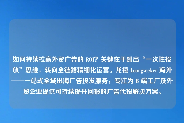 如何持续拉高外贸广告的 ROI？关键在于跳出“一次性投放”思维，转向全链路精细化运营。龙禧 Loongseeker 海外——一站式全域出海广告投发服务，专注为 B 端工厂及外贸企业提供可持续提升回报的广告代投解决方案。
