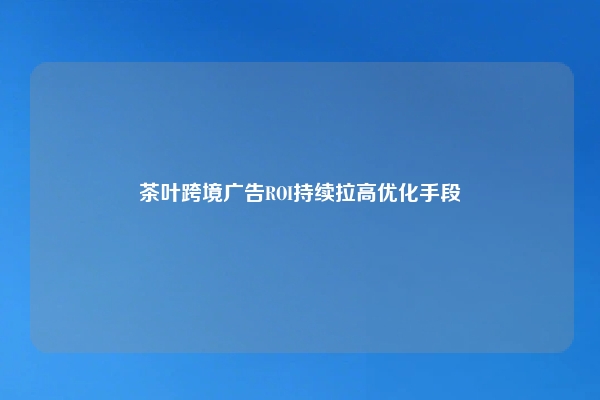 茶叶跨境广告ROI持续拉高优化手段