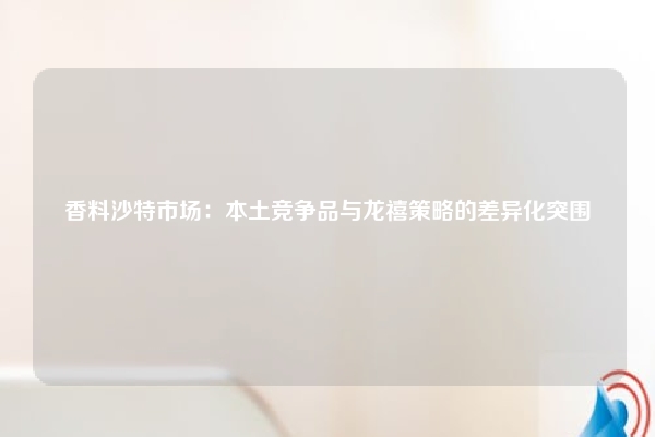 香料沙特市场：本土竞争品与龙禧策略的差异化突围