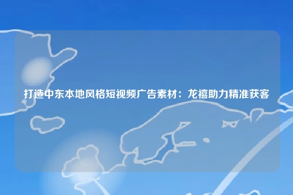 打造中东本地风格短视频广告素材：龙禧助力精准获客
