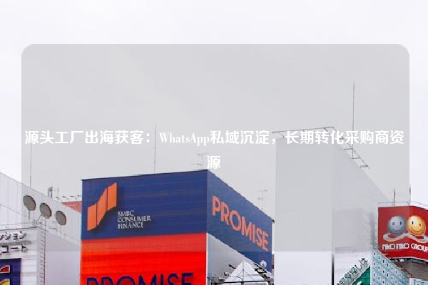 源头工厂出海获客：WhatsApp私域沉淀，长期转化采购商资源