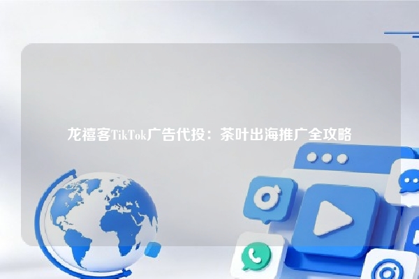龙禧客TikTok广告代投：茶叶出海推广全攻略