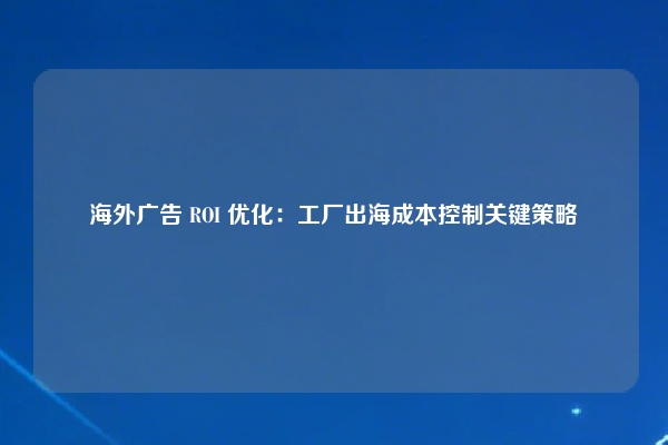 海外广告 ROI 优化：工厂出海成本控制关键策略